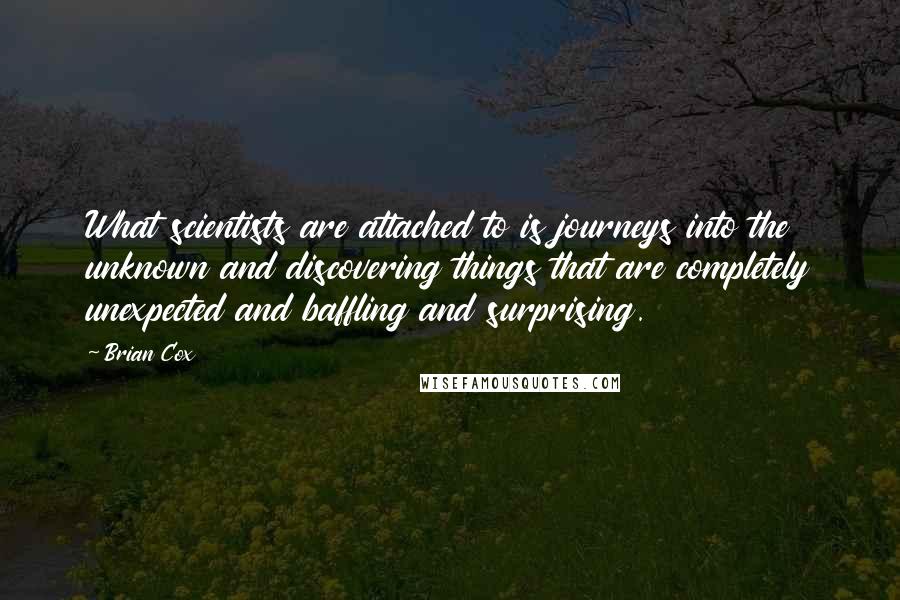 Brian Cox quotes: What scientists are attached to is journeys into the unknown and discovering things that are completely unexpected and baffling and surprising. Brian Cox quotes: What scientists are attached to is journeys into the unknown and discovering things that are completely unexpected and baffling and surprising.