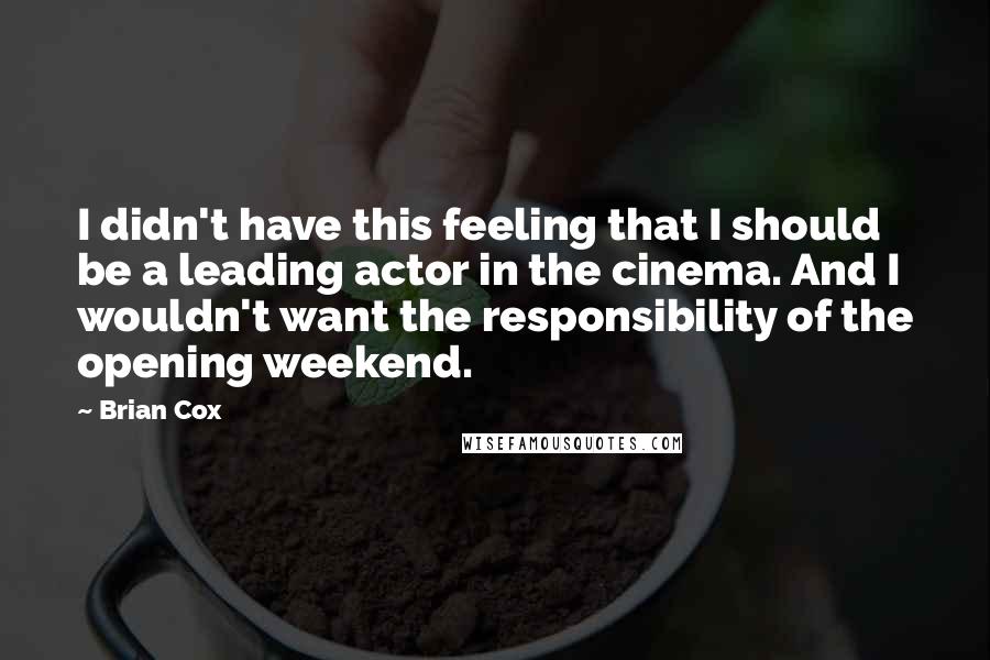 Brian Cox quotes: I didn't have this feeling that I should be a leading actor in the cinema. And I wouldn't want the responsibility of the opening weekend. Brian Cox quotes: I didn't have this feeling that I should be a leading actor in the cinema. And I wouldn't want the responsibility of the opening weekend.