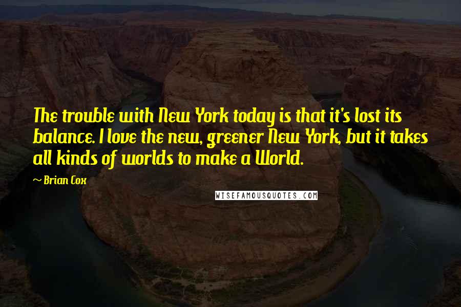 Brian Cox quotes: The trouble with New York today is that it's lost its balance. I love the new, greener New York, but it takes all kinds of worlds to make a World. Brian Cox quotes: The trouble with New York today is that it's lost its balance. I love the new, greener New York, but it takes all kinds of worlds to make a World.