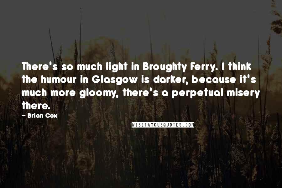 Brian Cox quotes: There's so much light in Broughty Ferry. I think the humour in Glasgow is darker, because it's much more gloomy, there's a perpetual misery there. Brian Cox quotes: There's so much light in Broughty Ferry. I think the humour in Glasgow is darker, because it's much more gloomy, there's a perpetual misery there.