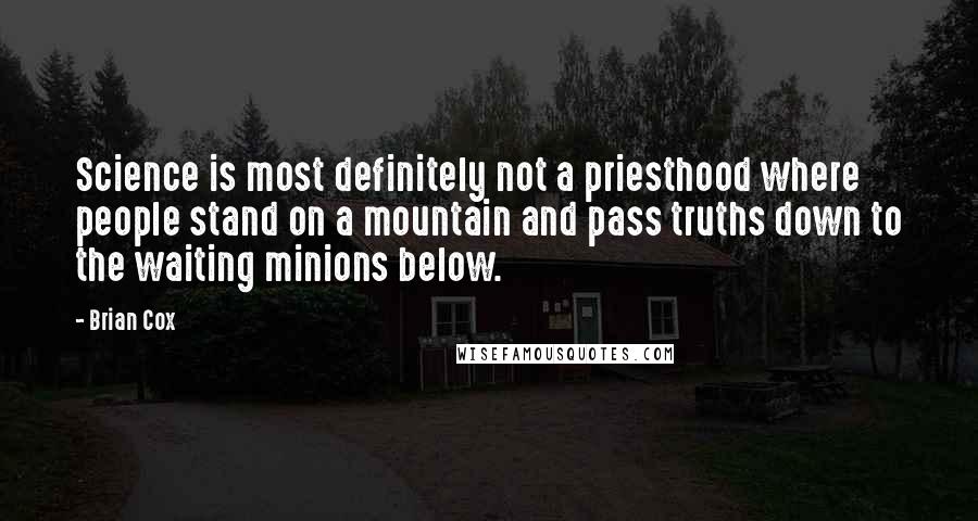 Brian Cox quotes: Science is most definitely not a priesthood where people stand on a mountain and pass truths down to the waiting minions below. Brian Cox quotes: Science is most definitely not a priesthood where people stand on a mountain and pass truths down to the waiting minions below.