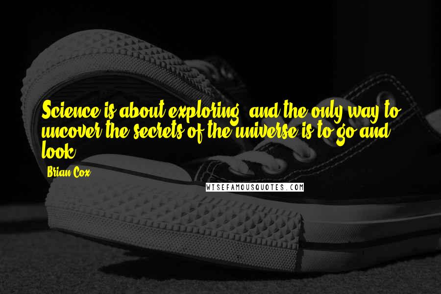 Brian Cox quotes: Science is about exploring, and the only way to uncover the secrets of the universe is to go and look. Brian Cox quotes: Science is about exploring, and the only way to uncover the secrets of the universe is to go and look.