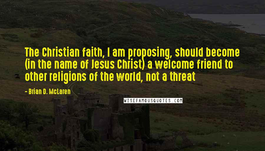 Brian D. McLaren quotes: The Christian faith, I am proposing, should become (in the name of Jesus Christ) a welcome friend to other religions of the world, not a threat