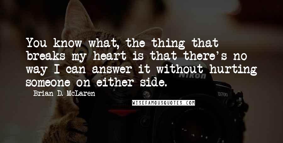 Brian D. McLaren quotes: You know what, the thing that breaks my heart is that there's no way I can answer it without hurting someone on either side.