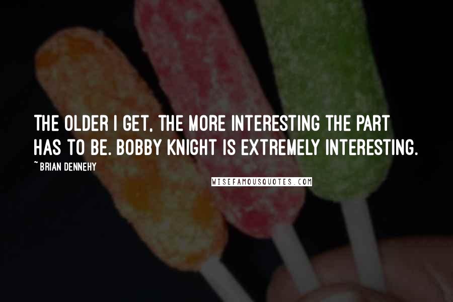 Brian Dennehy quotes: The older I get, the more interesting the part has to be. Bobby Knight is extremely interesting.