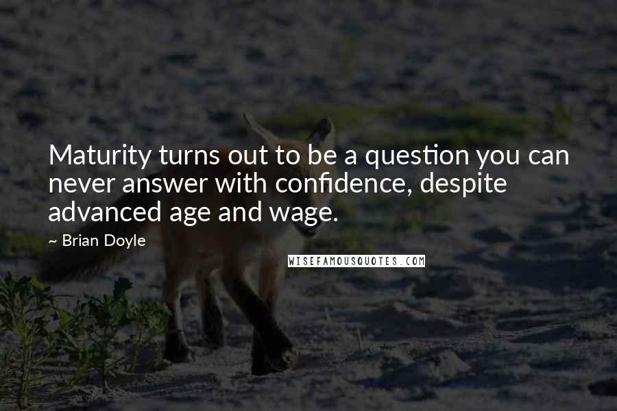 Brian Doyle quotes: Maturity turns out to be a question you can never answer with confidence, despite advanced age and wage. Brian Doyle quotes: Maturity turns out to be a question you can never answer with confidence, despite advanced age and wage.