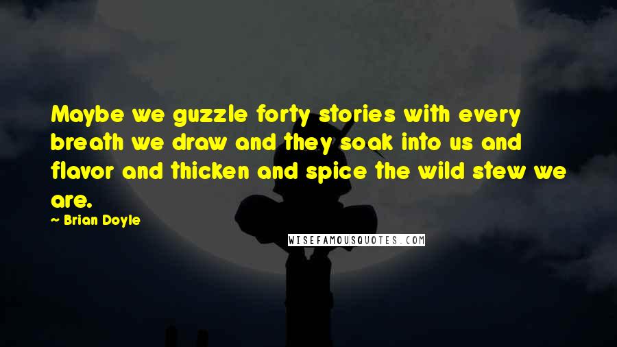 Brian Doyle quotes: Maybe we guzzle forty stories with every breath we draw and they soak into us and flavor and thicken and spice the wild stew we are. Brian Doyle quotes: Maybe we guzzle forty stories with every breath we draw and they soak into us and flavor and thicken and spice the wild stew we are.