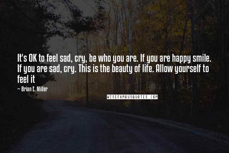 Brian E. Miller quotes: It's OK to feel sad, cry, be who you are. If you are happy smile. If you are sad, cry. This is the beauty of life. Allow yourself to feel