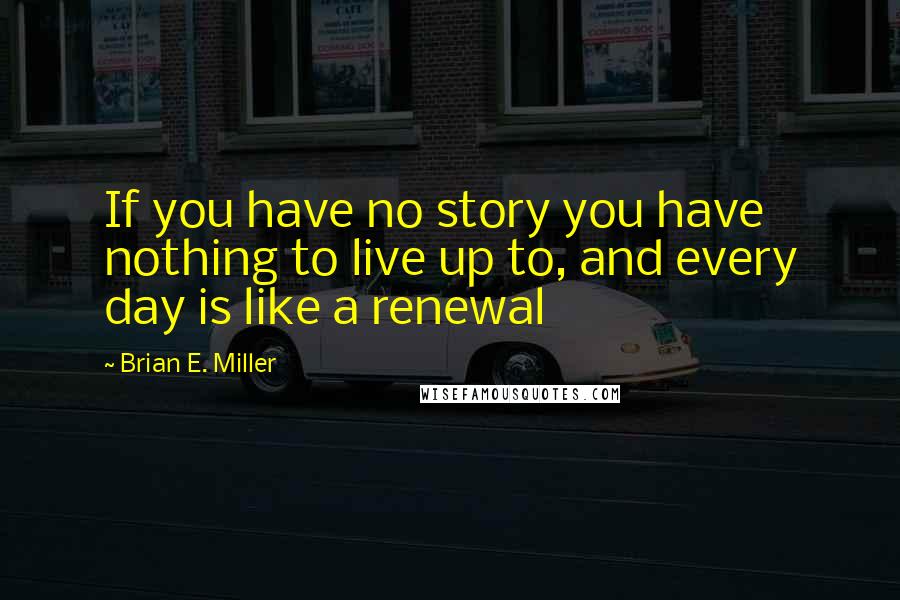 Brian E. Miller quotes: If you have no story you have nothing to live up to, and every day is like a renewal