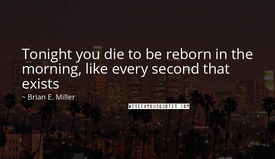 Brian E. Miller quotes: Tonight you die to be reborn in the morning, like every second that exists