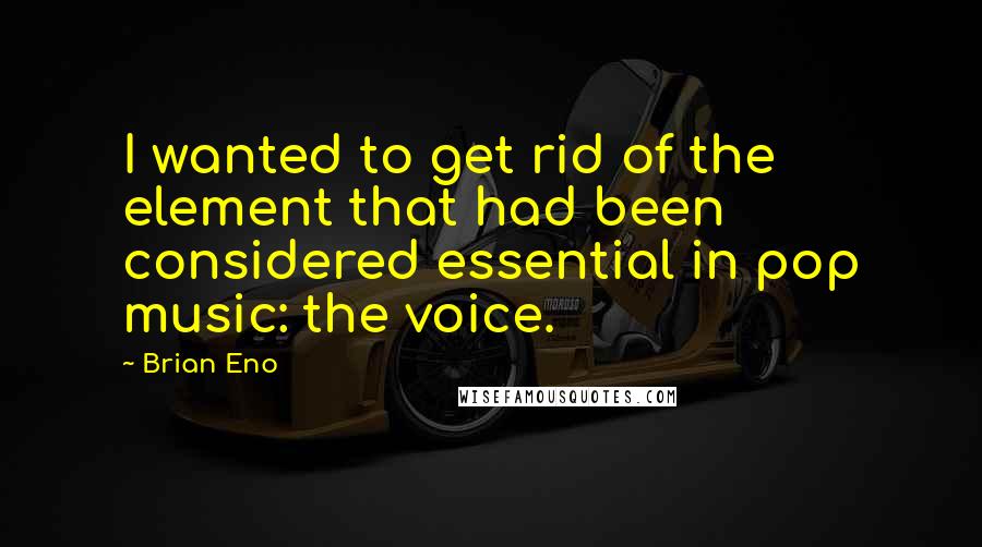 Brian Eno quotes: I wanted to get rid of the element that had been considered essential in pop music: the voice.