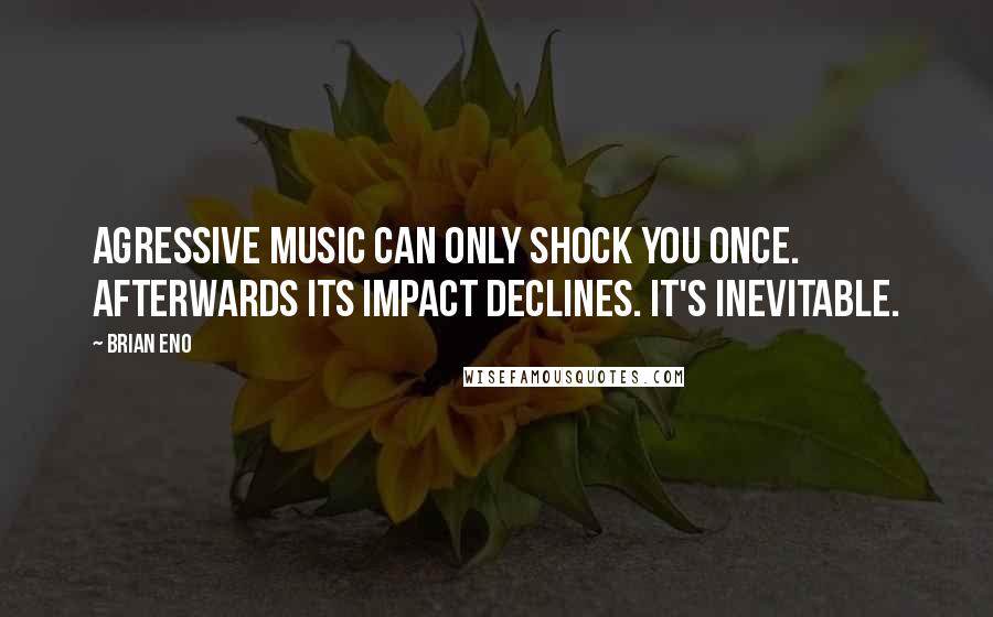 Brian Eno quotes: Agressive music can only shock you once. Afterwards its impact declines. It's inevitable.