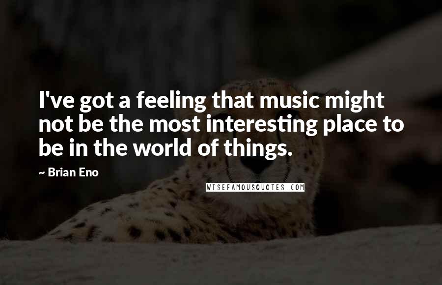 Brian Eno quotes: I've got a feeling that music might not be the most interesting place to be in the world of things.