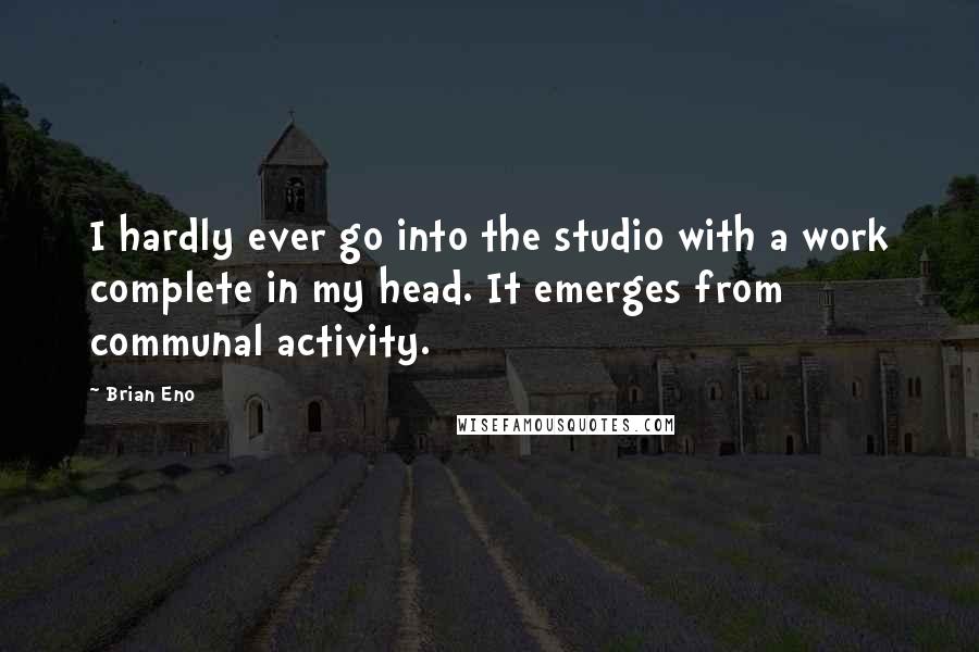 Brian Eno quotes: I hardly ever go into the studio with a work complete in my head. It emerges from communal activity.