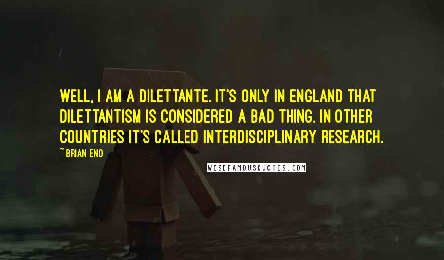 Brian Eno quotes: Well, I am a dilettante. It's only in England that dilettantism is considered a bad thing. In other countries it's called interdisciplinary research.
