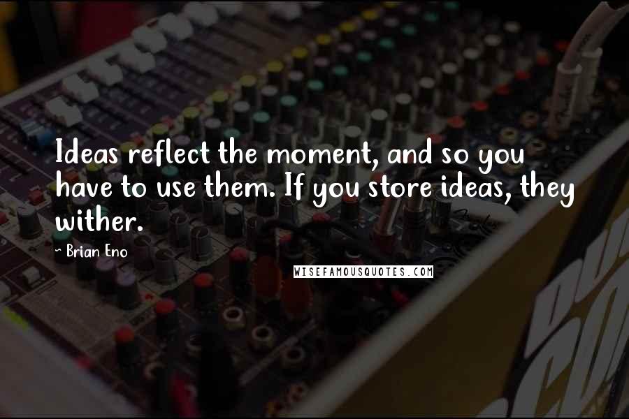 Brian Eno quotes: Ideas reflect the moment, and so you have to use them. If you store ideas, they wither.