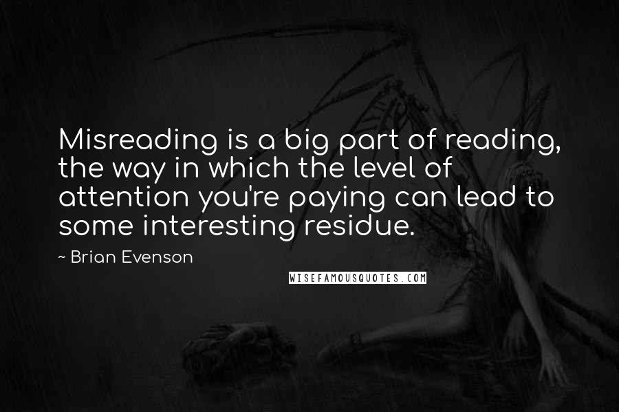 Brian Evenson quotes: Misreading is a big part of reading, the way in which the level of attention you're paying can lead to some interesting residue.