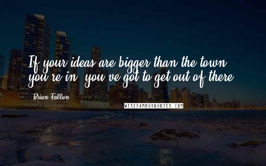 Brian Fallon quotes: If your ideas are bigger than the town you're in, you've got to get out of there.