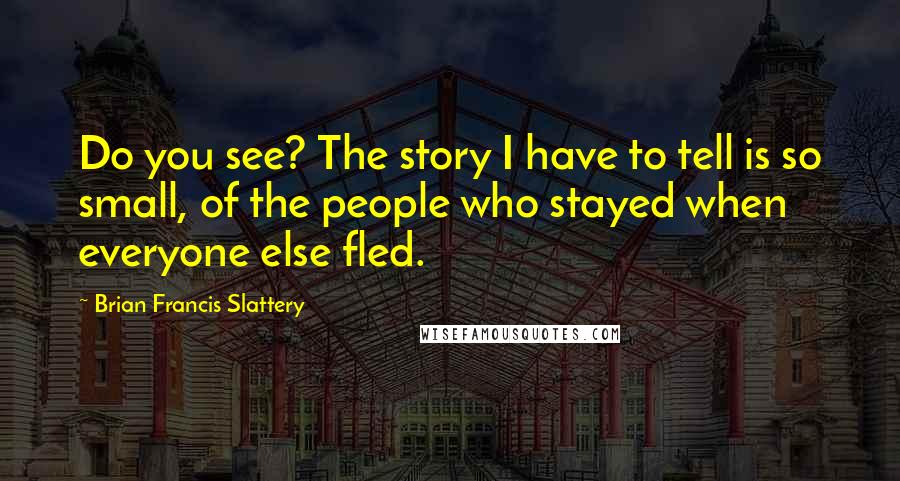 Brian Francis Slattery quotes: Do you see? The story I have to tell is so small, of the people who stayed when everyone else fled.