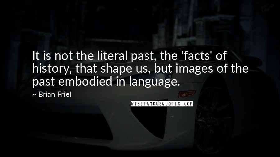 Brian Friel quotes: It is not the literal past, the 'facts' of history, that shape us, but images of the past embodied in language.