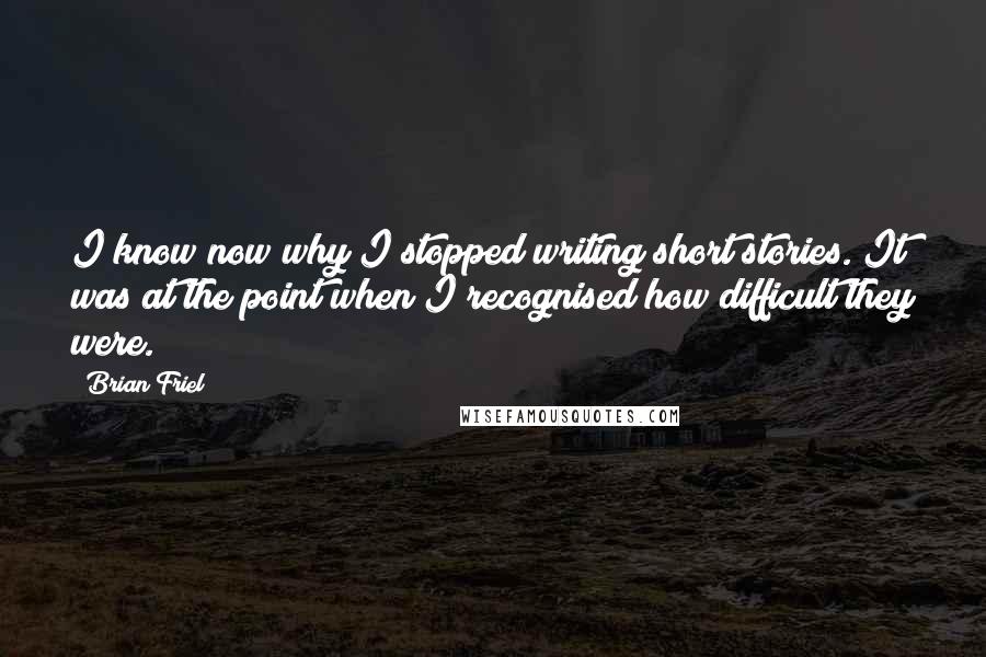 Brian Friel quotes: I know now why I stopped writing short stories. It was at the point when I recognised how difficult they were.