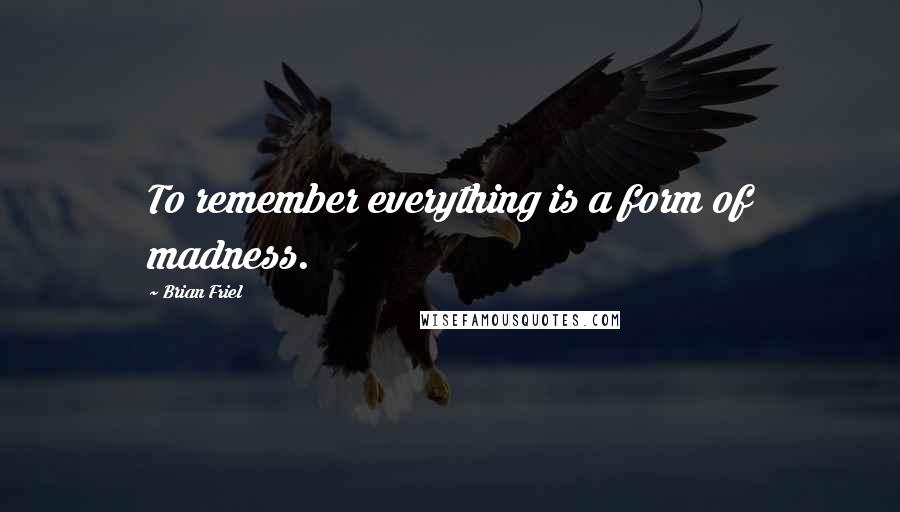 Brian Friel quotes: To remember everything is a form of madness.