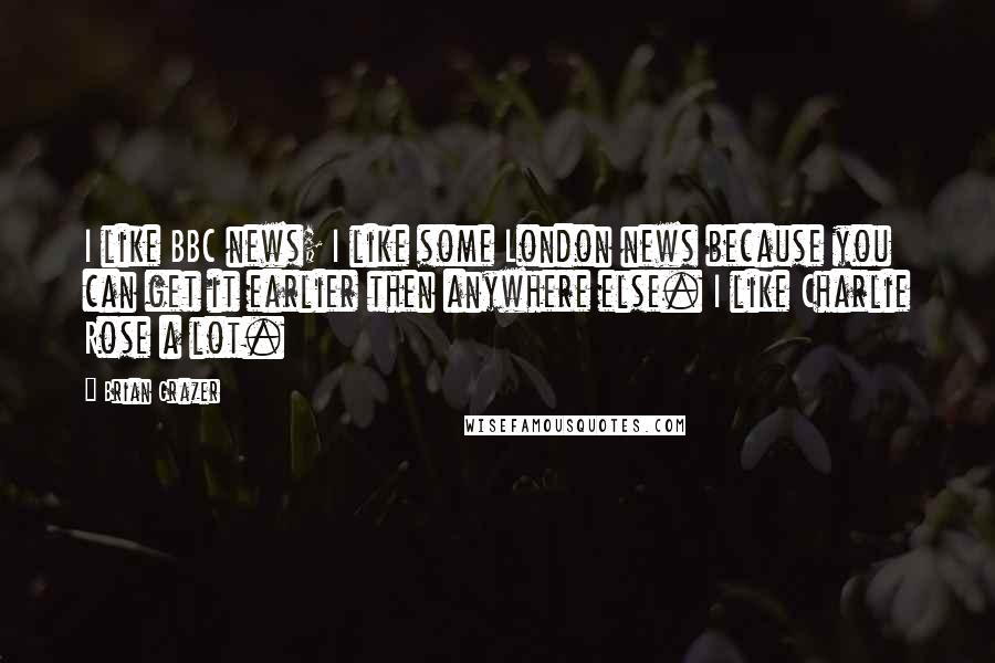 Brian Grazer quotes: I like BBC news; I like some London news because you can get it earlier then anywhere else. I like Charlie Rose a lot. Brian Grazer quotes: I like BBC news; I like some London news because you can get it earlier then anywhere else. I like Charlie Rose a lot.