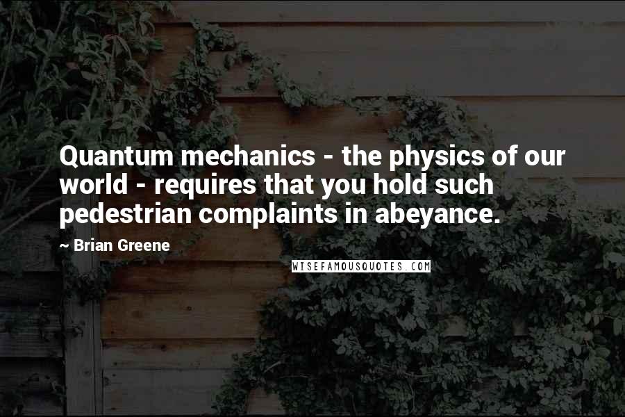 Brian Greene quotes: Quantum mechanics - the physics of our world - requires that you hold such pedestrian complaints in abeyance.