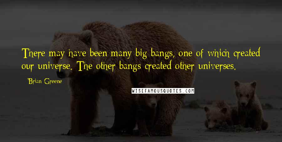 Brian Greene quotes: There may have been many big bangs, one of which created our universe. The other bangs created other universes.