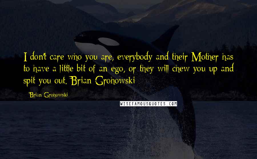 Brian Grohowski quotes: I don't care who you are, everybody and their Mother has to have a little bit of an ego, or they will chew you up and spit you out. Brian