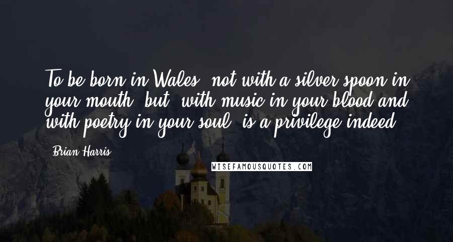 Brian Harris quotes: To be born in Wales, not with a silver spoon in your mouth, but, with music in your blood and with poetry in your soul, is a privilege indeed. Brian Harris quotes: To be born in Wales, not with a silver spoon in your mouth, but, with music in your blood and with poetry in your soul, is a privilege indeed.