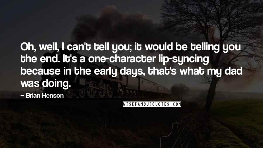 Brian Henson quotes: Oh, well, I can't tell you; it would be telling you the end. It's a one-character lip-syncing because in the early days, that's what my dad was doing.