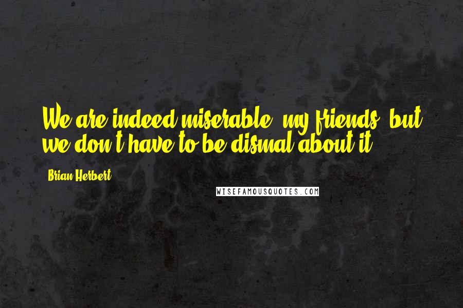 Brian Herbert quotes: We are indeed miserable, my friends, but we don't have to be dismal about it.