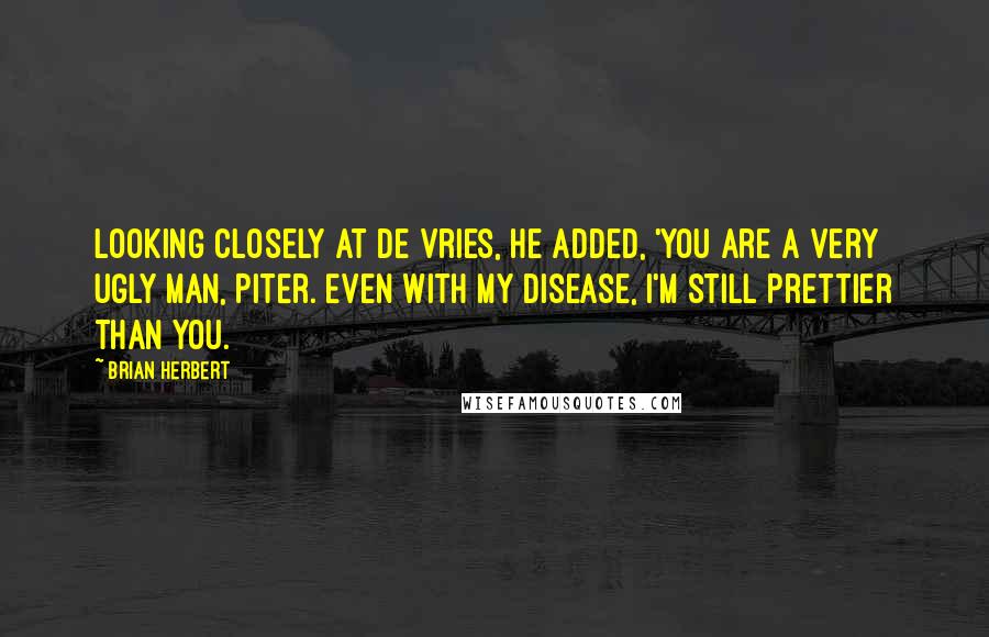 Brian Herbert quotes: Looking closely at de Vries, he added, 'You are a very ugly man, Piter. Even with my disease, I'm still prettier than you. Brian Herbert quotes: Looking closely at de Vries, he added, 'You are a very ugly man, Piter. Even with my disease, I'm still prettier than you.