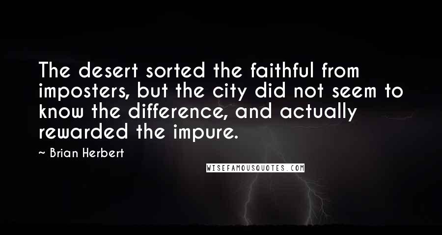 Brian Herbert quotes: The desert sorted the faithful from imposters, but the city did not seem to know the difference, and actually rewarded the impure. Brian Herbert quotes: The desert sorted the faithful from imposters, but the city did not seem to know the difference, and actually rewarded the impure.