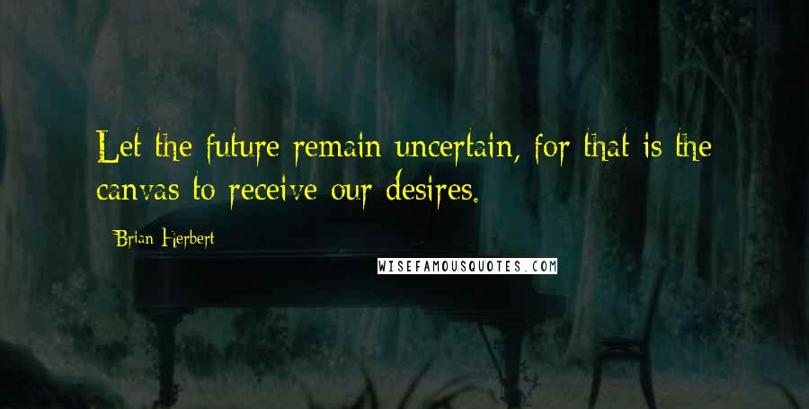 Brian Herbert quotes: Let the future remain uncertain, for that is the canvas to receive our desires.