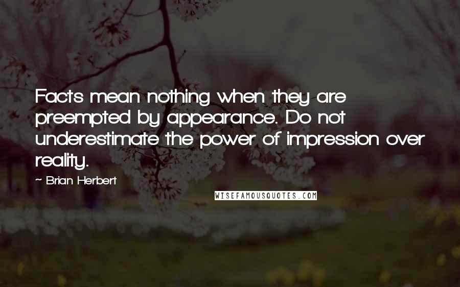 Brian Herbert quotes: Facts mean nothing when they are preempted by appearance. Do not underestimate the power of impression over reality.