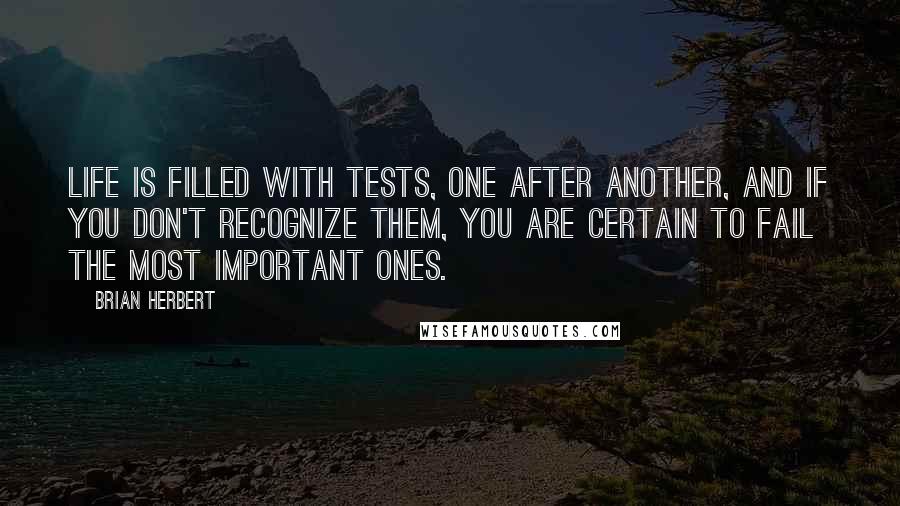 Brian Herbert quotes: Life is filled with tests, one after another, and if you don't recognize them, you are certain to fail the most important ones. Brian Herbert quotes: Life is filled with tests, one after another, and if you don't recognize them, you are certain to fail the most important ones.