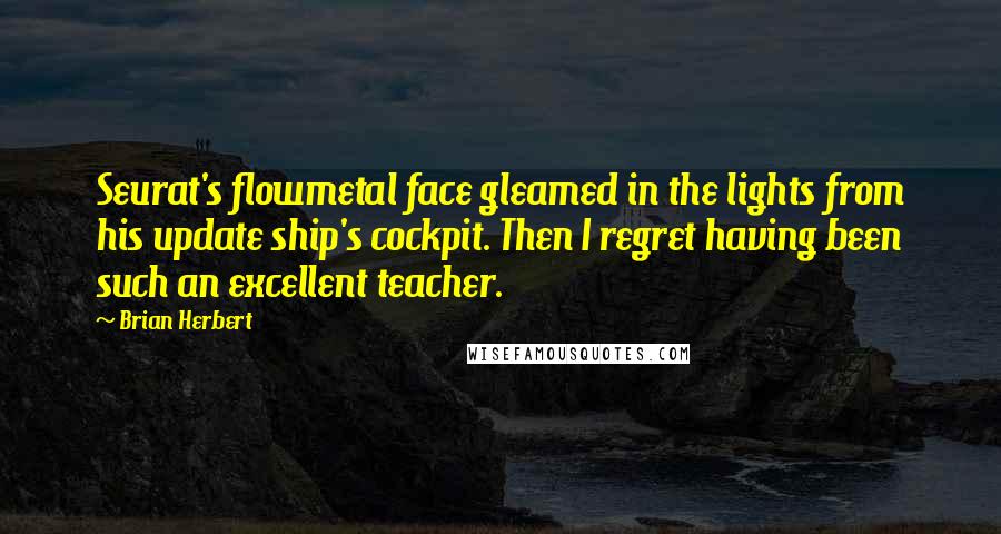 Brian Herbert quotes: Seurat's flowmetal face gleamed in the lights from his update ship's cockpit. Then I regret having been such an excellent teacher. Brian Herbert quotes: Seurat's flowmetal face gleamed in the lights from his update ship's cockpit. Then I regret having been such an excellent teacher.