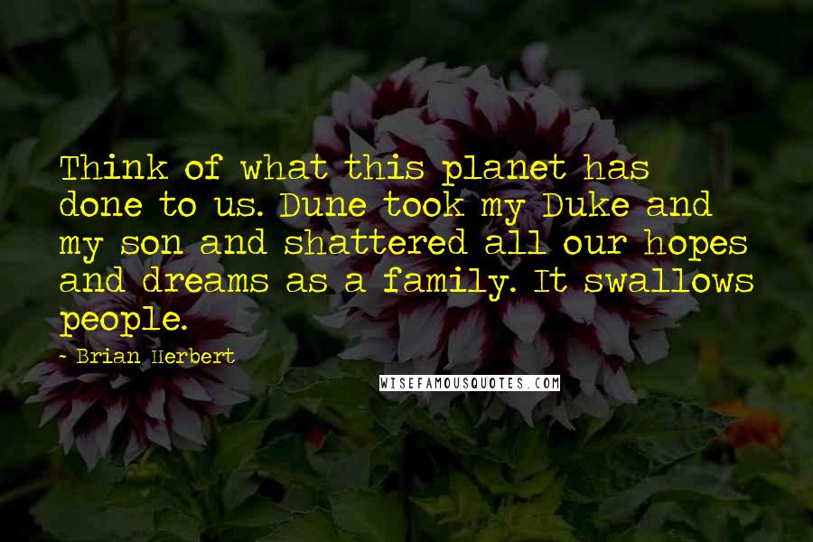 Brian Herbert quotes: Think of what this planet has done to us. Dune took my Duke and my son and shattered all our hopes and dreams as a family. It swallows people. Brian Herbert quotes: Think of what this planet has done to us. Dune took my Duke and my son and shattered all our hopes and dreams as a family. It swallows people.