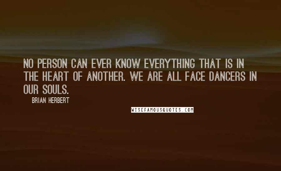 Brian Herbert quotes: No person can ever know everything that is in the heart of another. We are all Face Dancers in our souls. Brian Herbert quotes: No person can ever know everything that is in the heart of another. We are all Face Dancers in our souls.