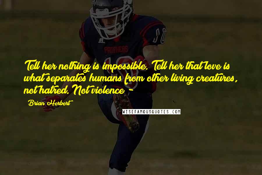 Brian Herbert quotes: Tell her nothing is impossible. Tell her that love is what separates humans from other living creatures, not hatred. Not violence - Brian Herbert quotes: Tell her nothing is impossible. Tell her that love is what separates humans from other living creatures, not hatred. Not violence -
