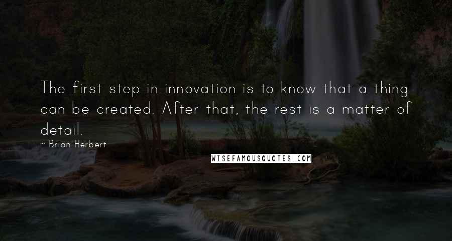 Brian Herbert quotes: The first step in innovation is to know that a thing can be created. After that, the rest is a matter of detail. Brian Herbert quotes: The first step in innovation is to know that a thing can be created. After that, the rest is a matter of detail.