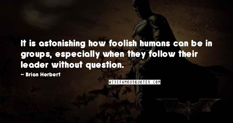 Brian Herbert quotes: It is astonishing how foolish humans can be in groups, especially when they follow their leader without question. Brian Herbert quotes: It is astonishing how foolish humans can be in groups, especially when they follow their leader without question.