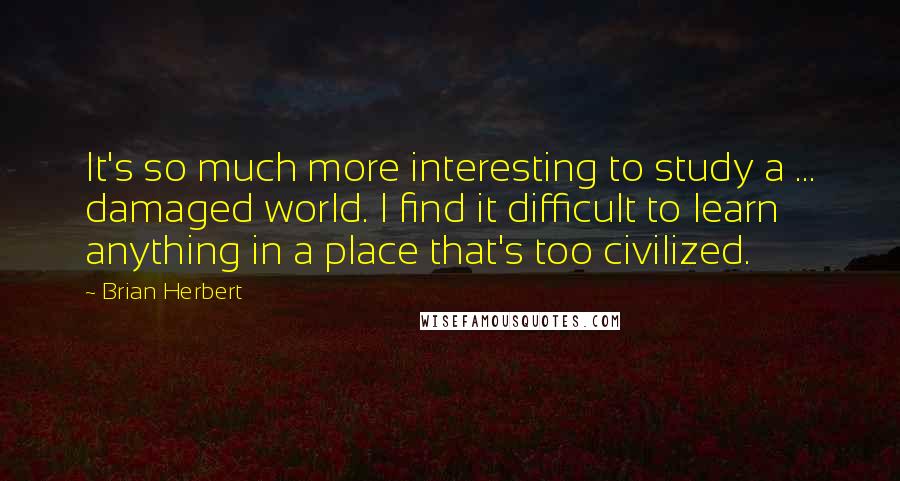 Brian Herbert quotes: It's so much more interesting to study a ... damaged world. I find it difficult to learn anything in a place that's too civilized. Brian Herbert quotes: It's so much more interesting to study a ... damaged world. I find it difficult to learn anything in a place that's too civilized.