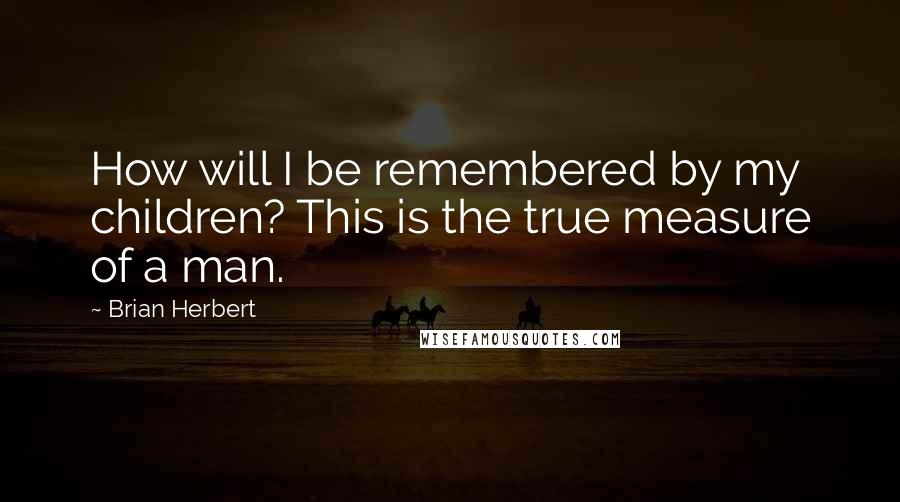 Brian Herbert quotes: How will I be remembered by my children? This is the true measure of a man.