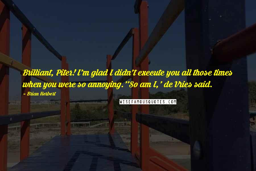 Brian Herbert quotes: Brilliant, Piter! I'm glad I didn't execute you all those times when you were so annoying.''So am I,' de Vries said. Brian Herbert quotes: Brilliant, Piter! I'm glad I didn't execute you all those times when you were so annoying.''So am I,' de Vries said.
