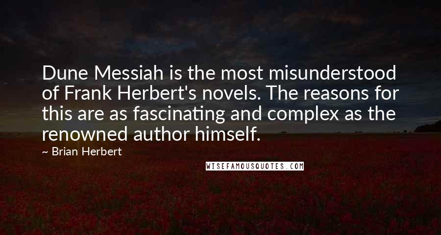 Brian Herbert quotes: Dune Messiah is the most misunderstood of Frank Herbert's novels. The reasons for this are as fascinating and complex as the renowned author himself. Brian Herbert quotes: Dune Messiah is the most misunderstood of Frank Herbert's novels. The reasons for this are as fascinating and complex as the renowned author himself.