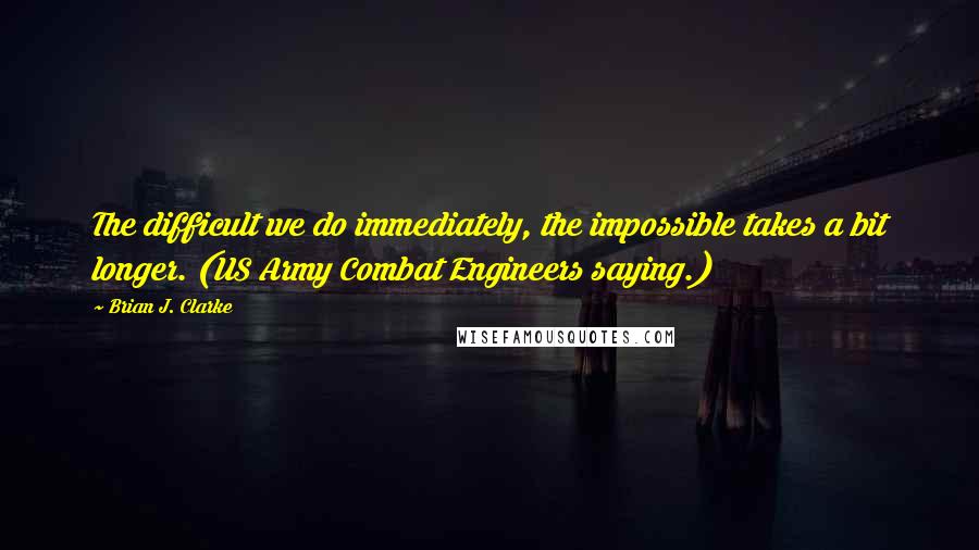 Brian J. Clarke quotes: The difficult we do immediately, the impossible takes a bit longer. (US Army Combat Engineers saying.)