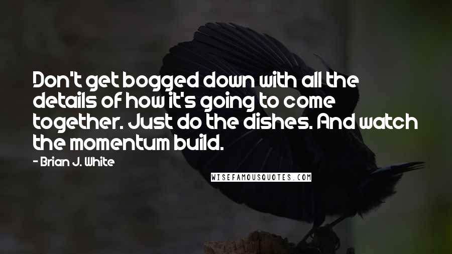 Brian J. White quotes: Don't get bogged down with all the details of how it's going to come together. Just do the dishes. And watch the momentum build.